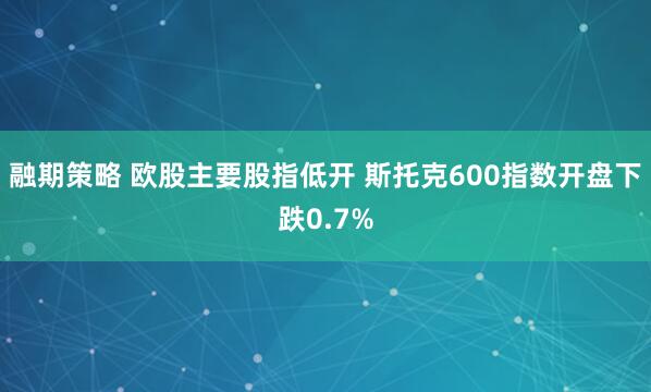 融期策略 欧股主要股指低开 斯托克600指数开盘下跌0.7%
