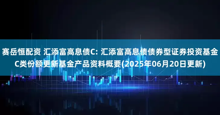 赛岳恒配资 汇添富高息债C: 汇添富高息债债券型证券投资基金C类份额更新基金产品资料概要(2025年06月20日更新)