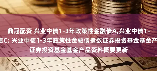 鼎冠配资 兴业中债1-3年政策性金融债A,兴业中债1-3年政策性金融债C: 兴业中债1-3年政策性金融债指数证券投资基金基金产品资料概要更新