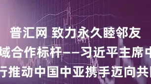 普汇网 致力永久睦邻友好 树立区域合作标杆——习近平主席中亚之行推动中国中亚携手迈向共同现代化_大皖新闻 | 安徽网