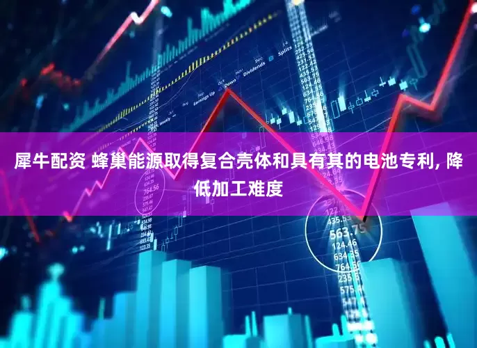 犀牛配资 蜂巢能源取得复合壳体和具有其的电池专利, 降低加工难度