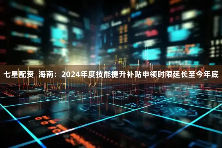七星配资  海南：2024年度技能提升补贴申领时限延长至今年底
