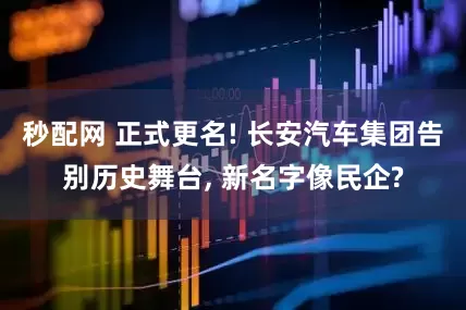 秒配网 正式更名! 长安汽车集团告别历史舞台, 新名字像民企?