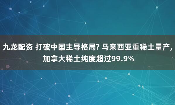 九龙配资 打破中国主导格局? 马来西亚重稀土量产, 加拿大稀土纯度超过99.9%