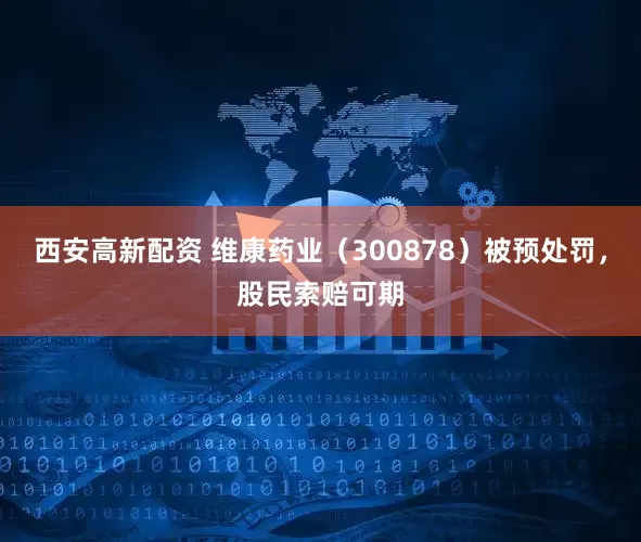西安高新配资 维康药业（300878）被预处罚，股民索赔可期