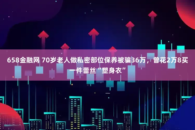 658金融网 70岁老人做私密部位保养被骗36万，曾花2万8买一件蕾丝“塑身衣”