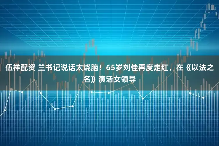 伍祥配资 兰书记说话太烧脑！65岁刘佳再度走红，在《以法之名》演活女领导
