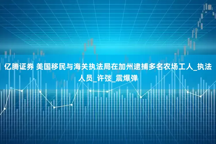 亿腾证券 美国移民与海关执法局在加州逮捕多名农场工人_执法人员_许弢_震爆弹