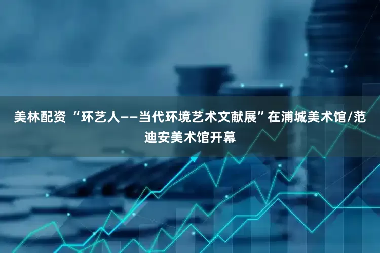 美林配资 “环艺人——当代环境艺术文献展”在浦城美术馆/范迪安美术馆开幕