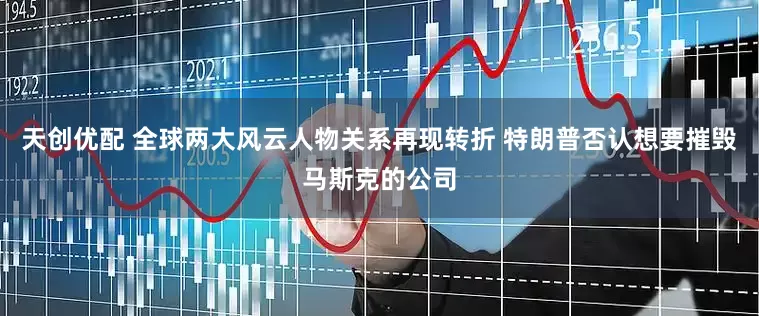 天创优配 全球两大风云人物关系再现转折 特朗普否认想要摧毁马斯克的公司