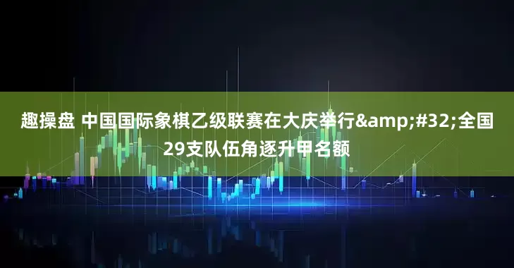 趣操盘 中国国际象棋乙级联赛在大庆举行&#32;全国29支队伍角逐升甲名额