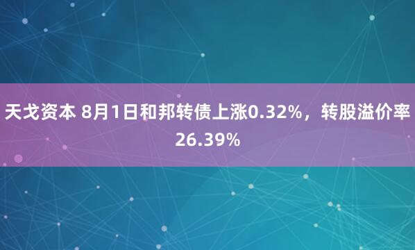 天戈资本 8月1日和邦转债上涨0.32%，转股溢价率26.39%