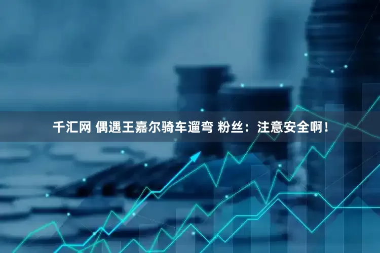 千汇网 偶遇王嘉尔骑车遛弯 粉丝：注意安全啊！