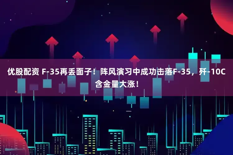 优股配资 F-35再丢面子！阵风演习中成功击落F-35，歼-10C含金量大涨！