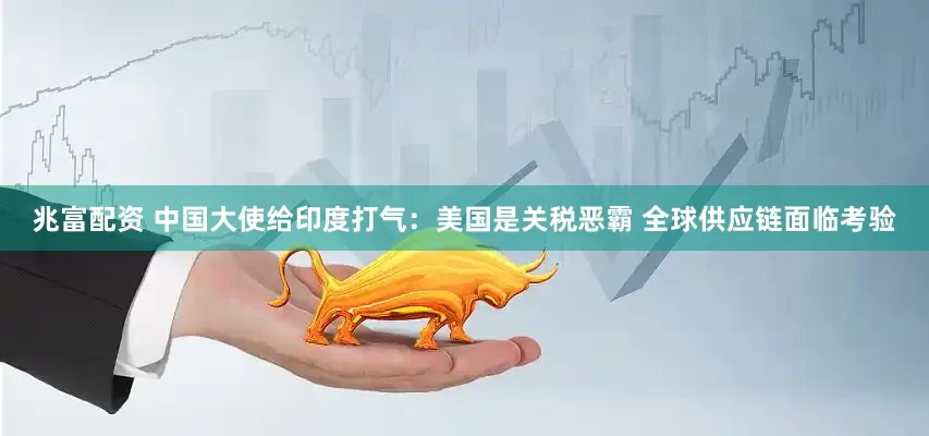 兆富配资 中国大使给印度打气：美国是关税恶霸 全球供应链面临考验