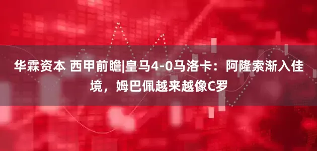华霖资本 西甲前瞻|皇马4-0马洛卡：阿隆索渐入佳境，姆巴佩越来越像C罗