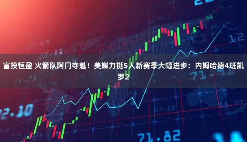 富投恒盈 火箭队阿门夺魁！美媒力挺5人新赛季大幅进步：内姆哈德4班凯罗2