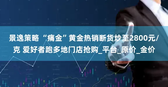 景逸策略 “痛金”黄金热销断货炒至2800元/克 爱好者跑多地门店抢购_平台_原价_金价
