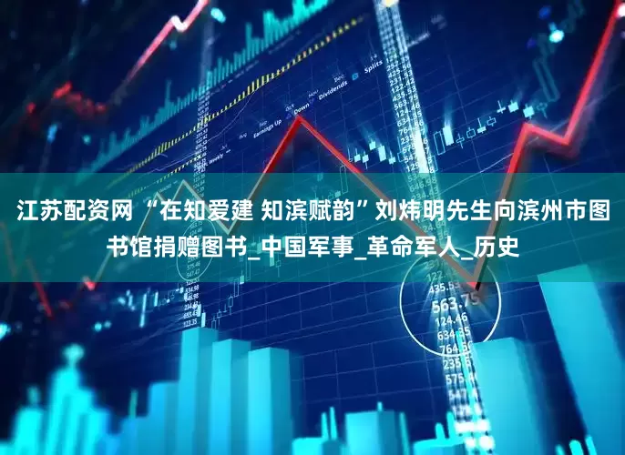 江苏配资网 “在知爱建 知滨赋韵”刘炜明先生向滨州市图书馆捐赠图书_中国军事_革命军人_历史