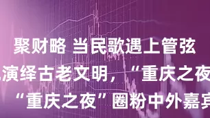 聚财略 当民歌遇上管弦乐，无人机演绎古老文明，“重庆之夜”圈粉中外嘉宾