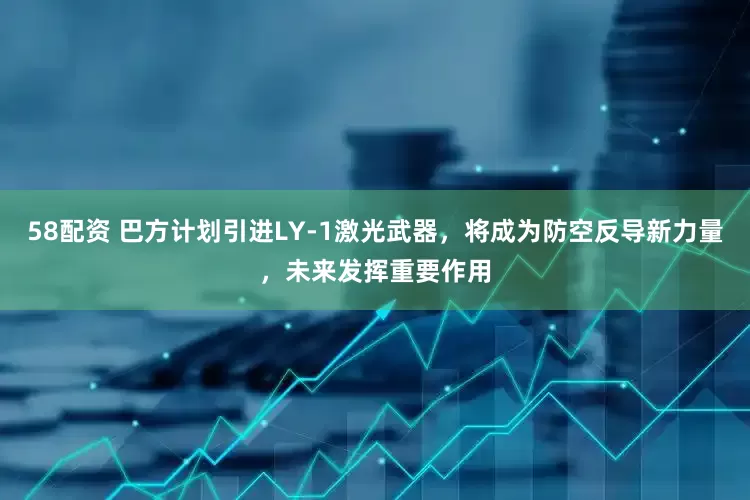 58配资 巴方计划引进LY-1激光武器，将成为防空反导新力量，未来发挥重要作用