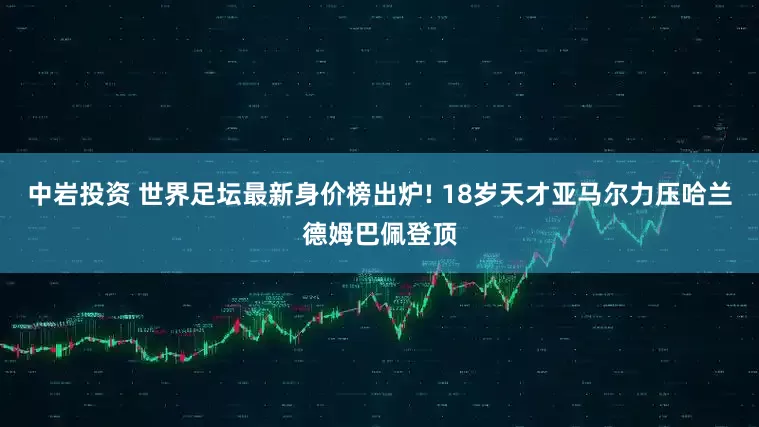 中岩投资 世界足坛最新身价榜出炉! 18岁天才亚马尔力压哈兰德姆巴佩登顶