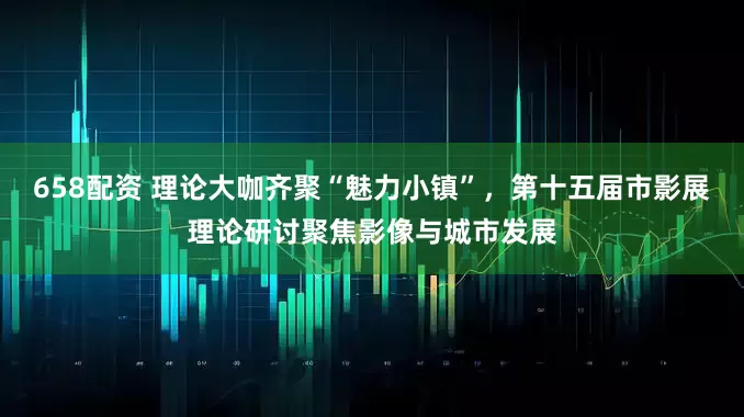 658配资 理论大咖齐聚“魅力小镇”，第十五届市影展理论研讨聚焦影像与城市发展