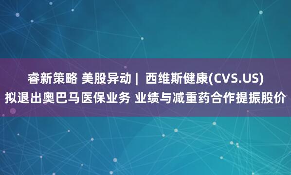 睿新策略 美股异动 |  西维斯健康(CVS.US)拟退出奥巴马医保业务 业绩与减重药合作提振股价