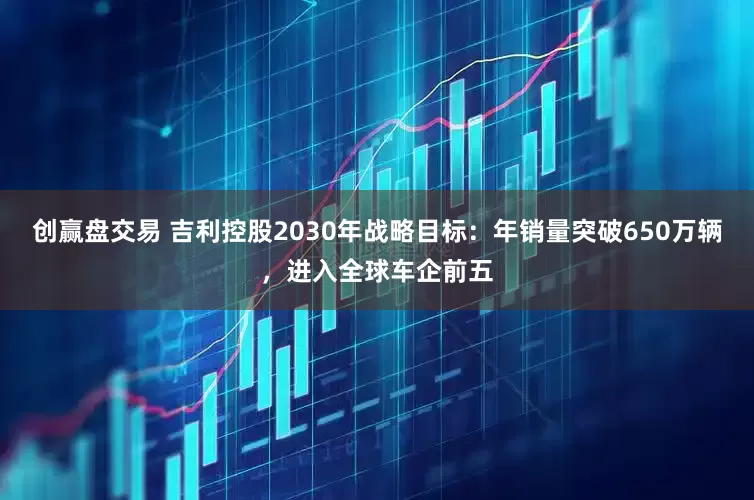 创赢盘交易 吉利控股2030年战略目标：年销量突破650万辆，进入全球车企前五