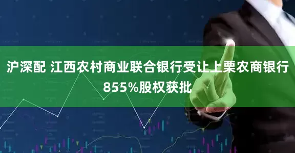 沪深配 江西农村商业联合银行受让上栗农商银行855%股权获批