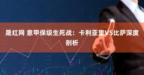 晟红网 意甲保级生死战：卡利亚里VS比萨深度剖析