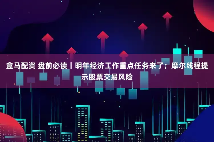 盒马配资 盘前必读丨明年经济工作重点任务来了；摩尔线程提示股票交易风险