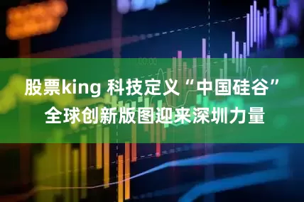 股票king 科技定义“中国硅谷” 全球创新版图迎来深圳力量