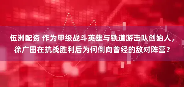 伍洲配资 作为甲级战斗英雄与铁道游击队创始人，徐广田在抗战胜利后为何倒向曾经的敌对阵营？