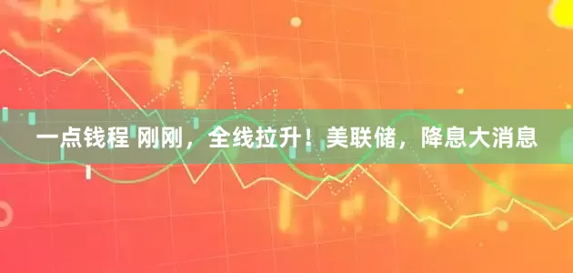 一点钱程 刚刚，全线拉升！美联储，降息大消息
